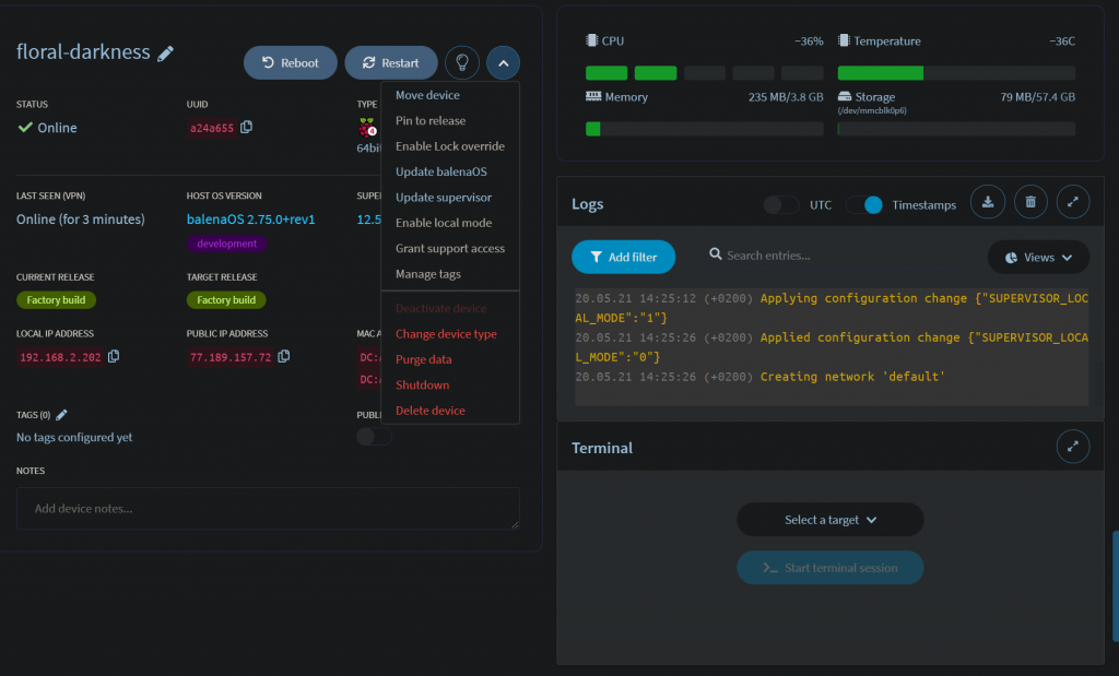 floral-darkness
STATUS
Online
LAST SEEN NPN)
Online (for 3 minutes)
CURRENT RELEASE
LOCAL IP ADDRESS
192. 16B .2.2e2
TAGS (O)
No tags configured yet
Add device notes...
Reboot
UUID
a24a655
HOST OS WRSION
balenaos 2.75.O+rev1
development
TARGET RELEASE
&ory
PUBLIC IP ADDRESS
77 . . 157 . 72
64
SUPE
12.
MAC
Restart
Move device
Pin to release
Enable Lock override
Update balenaOS
Update supervisor
Enable local mode
Grant support access
Manage tags
Change device type
Purge data
Shutdown
Delete device
Memory
Logs
Add filter
20.05.21
14:25.
AL MODE" 1"}
20.05.21
14:25-
L MODE" }
20.05. 21
14:25.
Terminal
-36%
235 MB/3.8 GB
UTC
Q
Search entries...
Temperature
Storage
Timestamps
79 MB/5t.4 GB
C Views v
(+0200) Applying configuration change {"SUPERVISOR _ LOC
(+0200) Applied configuration change {"SUPERVISOR_LOCA
(+0200) Creating network 'default'
Select a target v