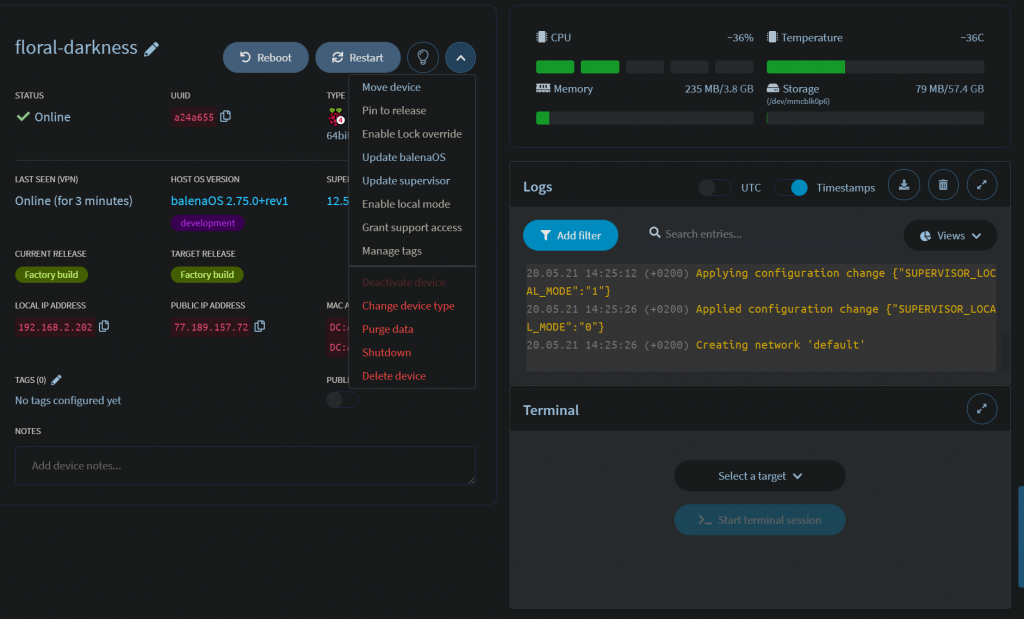 floral-darkness 
STATUS 
Online 
LAST SEEN NPN) 
Online (for 3 minutes) 
CURRENT RELEASE 
LOCAL IP ADDRESS 
192. 16B .2.2e2 
TAGS (O) 
No tags configured yet 
Add device notes... 
Reboot 
UUID 
a24a655 
HOST OS WRSION 
balenaos 2.75.O+rev1 
development 
TARGET RELEASE 
&ory 
PUBLIC IP ADDRESS 
77 . . 157 . 72 
64 
SUPE 
12. 
MAC 
Restart 
Move device 
Pin to release 
Enable Lock override 
Update balenaOS 
Update supervisor 
Enable local mode 
Grant support access 
Manage tags 
Change device type 
Purge data 
Shutdown 
Delete device 
Memory 
Logs 
Add filter 
20.05.21 
14:25. 
AL MODE" 1"} 
20.05.21 
14:25- 
L MODE" } 
20.05. 21 
14:25. 
Terminal 
-36% 
235 MB/3.8 GB 
UTC 
Q 
Search entries... 
Temperature 
Storage 
Timestamps 
79 MB/5t.4 GB 
C Views v 
(+0200) Applying configuration change {"SUPERVISOR _ LOC 
(+0200) Applied configuration change {"SUPERVISOR_LOCA 
(+0200) Creating network 'default' 
Select a target v 